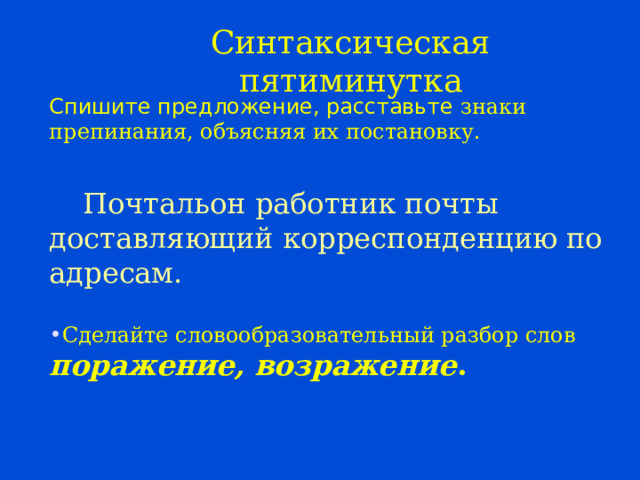 Синтаксическая пятиминутка Спишите предложение, расставьте знаки препинания, объясняя их постановку.  Почтальон работник почты доставляющий корреспонденцию по адресам.  Сделайте словообразовательный разбор слов поражение, возражение .  