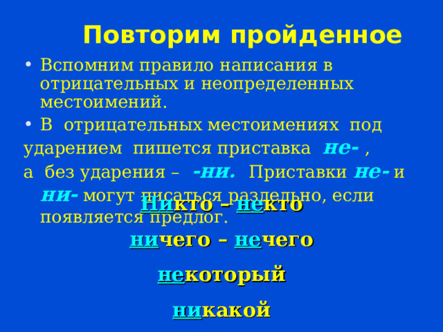 Повторим пройденное Вспомним правило написания в отрицательных и неопределенных местоимений. В отрицательных местоимениях под ударением пишется приставка не- , а без ударения – -ни. Приставки не- и ни- могут писаться раздельно, если появляется предлог.   Ни кто – не кто ни чего – не чего не который ни какой 