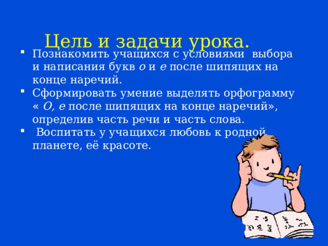 Цель и задачи урока. Познакомить учащихся с условиями выбора и написания букв о и е после шипящих на конце наречий. Сформировать умение выделять орфограмму «  О, е после шипящих на конце наречий » , определив часть речи и часть слова.  Воспитать у учащихся любовь к родной планете, её красоте. 