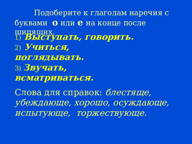  Подоберите к глаголам наречия с буквами о или е на конце после шипящих. 1) Выступать, говорить. 2) Учиться, поглядывать. 3) Звучать, всматриваться. Слова для справок: блестяще, убеждающе, хорошо, осуждающе, испытующе, торжествующе. 23 