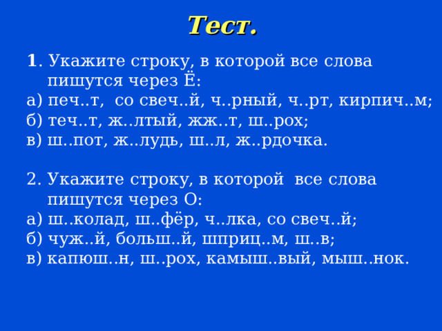 Тест.   1 . Укажите строку, в которой все слова  пишутся через Ё: а) печ..т, со свеч..й, ч..рный, ч..рт, кирпич..м; б) теч..т, ж..лтый, жж..т, ш..рох; в) ш..пот, ж..лудь, ш..л, ж..рдочка. 2. Укажите строку, в которой все слова  пишутся через О: а) ш..колад, ш..фёр, ч..лка, со свеч..й; б) чуж..й, больш..й, шприц..м, ш..в; в) капюш..н, ш..рох, камыш..вый, мыш..нок. 