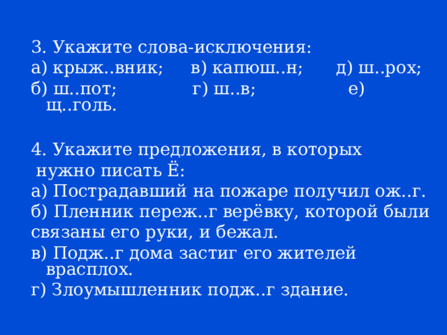 3. Укажите слова-исключения: а) крыж..вник; в) капюш..н; д) ш..рох; б) ш..пот; г) ш..в; е) щ..голь. 4. Укажите предложения, в которых  нужно писать Ё: а) Пострадавший на пожаре получил ож..г. б) Пленник переж..г верёвку, которой были связаны его руки, и бежал. в) Подж..г дома застиг его жителей врасплох. г) Злоумышленник подж..г здание. 