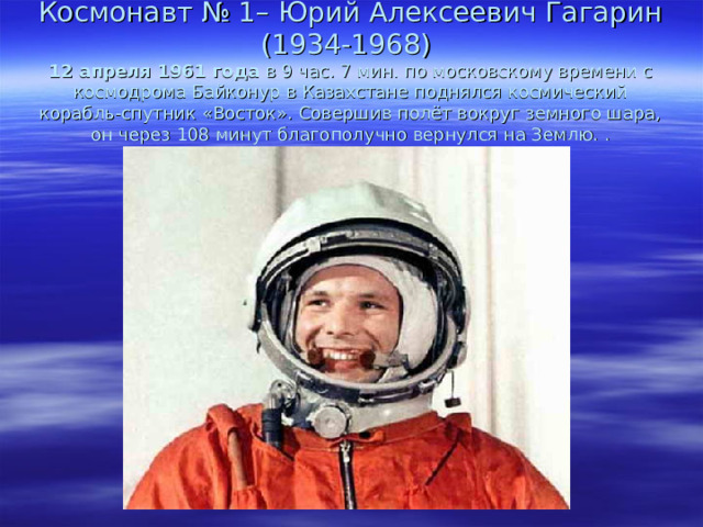 Космонавт № 1– Юрий Алексеевич Гагарин (1934-1968)  12 апреля 1961 года  в 9 час. 7 мин. по московскому времени с космодрома Байконур в Казахстане поднялся космический корабль-спутник «Восток». Совершив полёт вокруг земного шара, он через 108 минут благополучно вернулся на Землю. . 