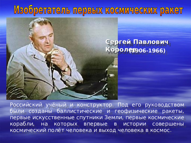 Сергей Павлович Королев  (1906-1966)  Российский учёный и конструктор. Под его руководством были созданы баллистические и геофизические ракеты, первые искусственные спутники Земли, первые космические корабли, на которых впервые в истории совершены космический полёт человека и выход человека в космос . 