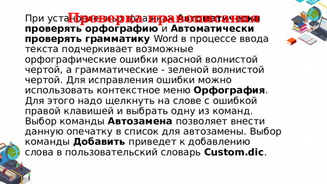 Проверка правописания При установленных флажках  Автоматически проверять орфографию и Автоматически проверять грамматику Word в процессе ввода текста подчеркивает возможные орфографические ошибки красной волнистой чертой, а грамматические ‑ зеленой волнистой чертой. Для исправления ошибки можно использовать контекстное меню Орфография . Для этого надо щелкнуть на слове с ошибкой правой клавишей и выбрать одну из команд. Выбор команды Автозамена позволяет внести данную опечатку в список для автозамены. Выбор команды Добавить приведет к добавлению слова в пользовательский словарь Custom.dic . 