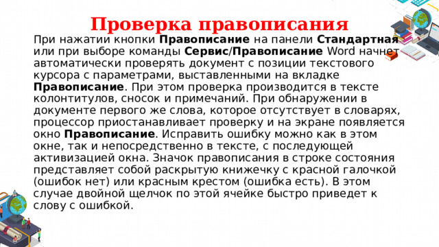 Проверка правописания При нажатии кнопки  Правописание на панели Стандартная или при выборе команды Сервис / Правописание Word начнет автоматически проверять документ с позиции текстового курсора с параметрами, выставленными на вкладке Правописание . При этом проверка производится в тексте колонтитулов, сносок и примечаний. При обнаружении в документе первого же слова, которое отсутствует в словарях, процессор приостанавливает проверку и на экране появляется окно Правописание . Исправить ошибку можно как в этом окне, так и непосредственно в тексте, с последующей активизацией окна. Значок правописания в строке состояния представляет собой раскрытую книжечку с красной галочкой (ошибок нет) или красным крестом (ошибка есть). В этом случае двойной щелчок по этой ячейке быстро приведет к слову с ошибкой. 