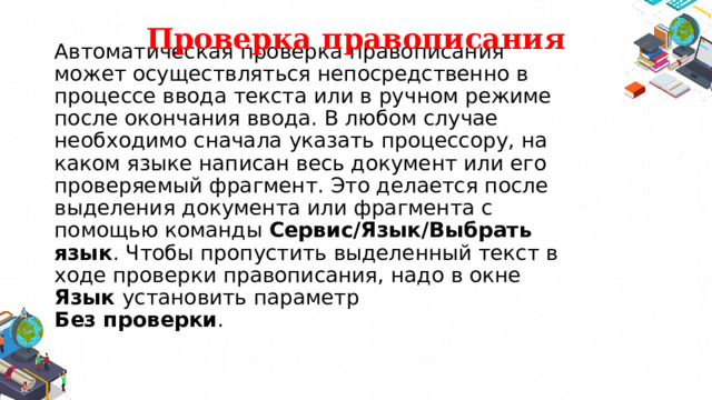 Проверка правописания Автоматическая проверка правописания может осуществляться непосредственно в процессе ввода текста или в ручном режиме после окончания ввода. В любом случае необходимо сначала указать процессору, на каком языке написан весь документ или его проверяемый фрагмент. Это делается после выделения документа или фрагмента с помощью команды  Сервис/Язык/Выбрать язык . Чтобы пропустить выделенный текст в ходе проверки правописания, надо в окне Язык установить параметр  Без проверки . 