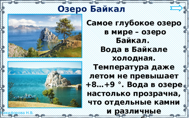 Озеро Байкал Самое глубокое озеро  в мире – озеро Байкал. Вода в Байкале холодная. Температура даже летом не превышает +8…+9 °. Вода в озере настолько прозрачна, что отдельные камни и различные предметы бывают видны на глубине 40 м.  