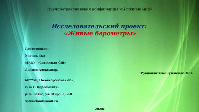  Муниципальное автономное общеобразовательное учреждение « Сатисская средняя школа »   Научно-практическая конференция « Я познаю мир »   Исследовательский проект:  « Живые барометры »   Подготовили:  Ученик 4кл    МАОУ «Сатисская СШ»  Ланцов Александр, Руководитель: Тундалева О.В.  607750, Нижегородская обл.,  г. о. г. Первомайск,  р. п. Сатис, ул. Мира, д. 2-В  satisschool@mail.ru   2020г  