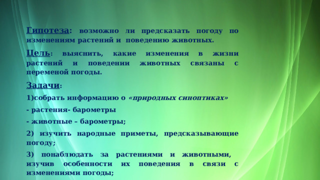 Гипотеза : возможно ли предсказать погоду по изменениям растений и поведению животных. Цель : выяснить, какие изменения в жизни растений и поведении животных связаны с переменой погоды. Задачи : 1)собрать информацию о  «природных синоптиках» - растения- барометры - животные – барометры; 2) изучить народные приметы, предсказывающие погоду; 3) понаблюдать за растениями и животными, изучив особенности их поведения в связи с изменениями погоды; 4) сделать выводы на основе собранной информации. 