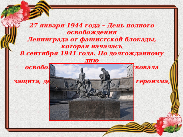 27 января 1944 года – День полного освобождения Ленинграда от фашистской блокады, которая началась 8 сентября 1941 года. Но долгожданному дню освобождения города предшествовала девятисотдневная защита, девятьсот дней мужества, героизма, подвига. 