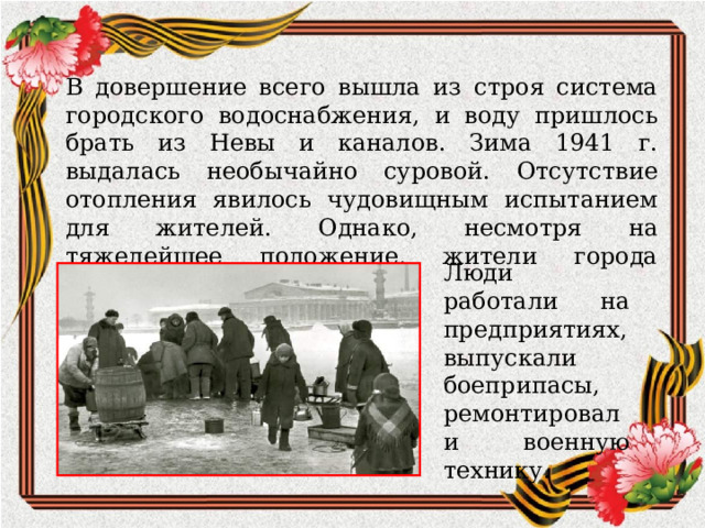 В довершение всего вышла из строя система городского водоснабжения, и воду пришлось брать из Невы и каналов. Зима 1941 г. выдалась необычайно суровой. Отсутствие отопления явилось чудовищным испытанием для жителей. Однако, несмотря на тяжелейшее положение, жители города участвовали в его обороне Люди работали на предприятиях, выпускали боеприпасы, ремонтировали военную технику. 