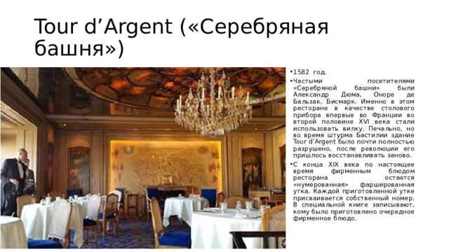 Tour d’Argent («Серебряная башня») 1582 год. Частыми посетителями «Серебряной башни» были Александр Дюма, Оноре де Бальзак, Бисмарк. Именно в этом ресторане в качестве столового прибора впервые во Франции во второй половине XVI века стали использовать вилку. Печально, но во время штурма Бастилии здание Tour d’Argent было почти полностью разрушено, после революции его пришлось восстанавливать заново. С конца XIX века по настоящее время фирменным блюдом ресторана остается «нумерованная» фаршированная утка. Каждой приготовленной утке присваивается собственный номер. В специальной книге записывают, кому было приготовлено очередное фирменное блюдо. 