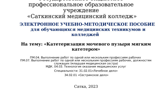 Государственное бюджетное профессиональное образовательное учреждение  «Саткинский медицинский колледж» ЭЛЕКТРОННОЕ УЧЕБНО-МЕТОДИЧЕСКОЕ ПОСОБИЕ для обучающихся медицинских техникумов и колледжей На тему:  «Катетеризация мочевого пузыря мягким катетером»  ПМ.04. Выполнение работ по одной или нескольким профессиям рабочих ПМ.07. Выполнение работ по одной или нескольким профессиям рабочих, должностям служащих (младшая медицинская сестра) МДК. 04.03. Технология оказания медицинских услуг Специальности: 31.02.01«Лечебное дело»  34.02.01 «Сестринское дело» Сатка, 2023 