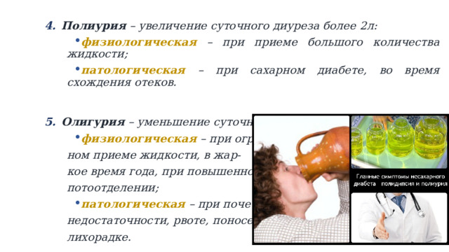 Полиурия – увеличение суточного диуреза более 2л: Полиурия – увеличение суточного диуреза более 2л: физиологическая – при приеме большого количества жидкости; патологическая – при сахарном диабете, во время схождения отеков.   Олигурия – уменьшение суточного диуреза менее 500мл: Олигурия – уменьшение суточного диуреза менее 500мл: физиологическая – при ограничен- ном приеме жидкости, в жар- кое время года, при повышенном потоотделении; патологическая – при почечной недостаточности, рвоте, поносе, лихорадке. 