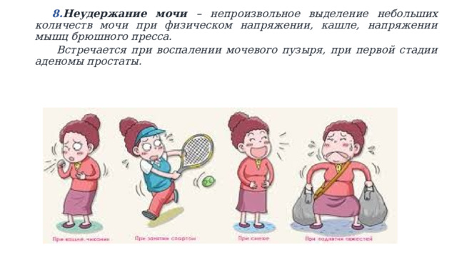 Неудержание мочи – непроизвольное выделение небольших количеств мочи при физическом напряжении, кашле, напряжении мышц брюшного пресса. Неудержание мочи – непроизвольное выделение небольших количеств мочи при физическом напряжении, кашле, напряжении мышц брюшного пресса.  Встречается при воспалении мочевого пузыря, при первой стадии аденомы простаты.    