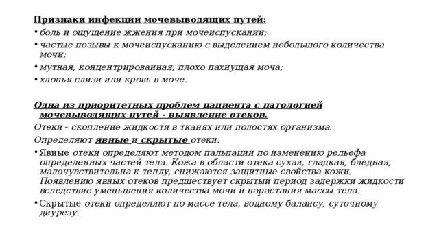 Признаки инфекции мочевыводящих путей: боль и ощущение жжения при мочеиспускании; частые позывы к мочеиспусканию с выделением небольшого количества мочи; мутная, концентрированная, плохо пахнущая моча; хлопья слизи или кровь в моче. Одна из приоритетных проблем пациента с патологией мочевыводящих путей ‐ выявление отеков. Отеки  скопление жидкости в тканях или полостях организма. Определяют явные и скрытые отеки. Явные отеки определяют методом пальпации по изменению рельефа определенных частей тела. Кожа в области отека сухая, гладкая, бледная, малочувствительна к теплу, снижаются защитные свойства кожи. Появлению явных отеков предшествует скрытый период задержки жидкости вследствие уменьшения количества мочи и нарастания массы тела. Скрытые отеки определяют по массе тела, водному балан­су, суточному диурезу. 