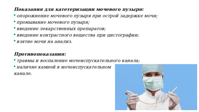 Показания для катетеризации мочевого пузыря: опорожнение мочевого пузыря при острой задержке мочи; промывание мочевого пузыря; введение лекарственных препаратов; введение контрастного вещества при цистографии; взятие мочи на анализ.  Противопоказания: травмы и воспаление мочеиспускательного канала; наличие камней в мочеиспускательном канале. 