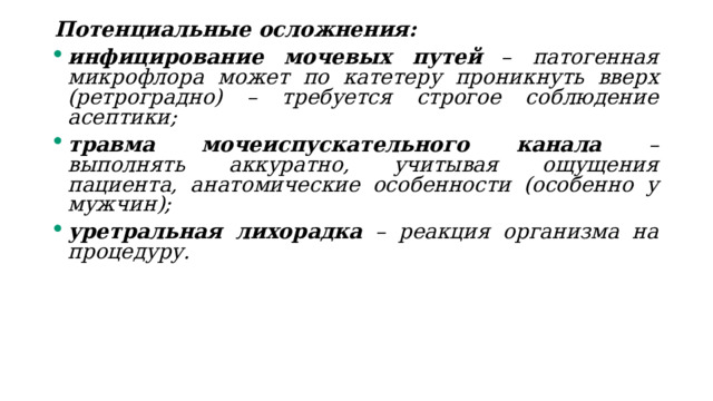 Потенциальные осложнения: инфицирование мочевых путей  – патогенная микрофлора может по катетеру проникнуть вверх (ретроградно) – требуется строгое соблюдение асептики; травма мочеиспускательного канала – выполнять аккуратно, учитывая ощущения пациента, анатомические особенности (особенно у мужчин); уретральная лихорадка – реакция организма на процедуру. 