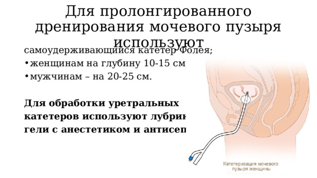 Для пролонгированного дренирования мочевого пузыря используют самоудерживающийся катетер Фолея; женщинам на глубину 10-15 см; мужчинам – на 20-25 см. Для обработки уретральных катетеров используют лубриканты –  гели с анестетиком и антисептиком. 