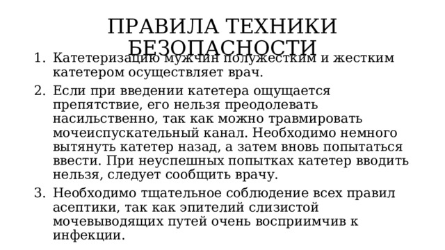 ПРАВИЛА ТЕХНИКИ БЕЗОПАСНОСТИ Катетеризацию мужчин полужестким и жестким катетером осуществляет врач. Если при введении катетера ощущается препятствие, его нельзя преодолевать насильственно, так как можно травмировать мочеиспускательный канал. Необходимо немного вытянуть катетер назад, а затем вновь попытаться ввести. При неуспешных попытках катетер вводить нельзя, следует сообщить врачу. Необходимо тщательное соблюдение всех правил асептики, так как эпителий слизистой мочевыводящих путей очень восприимчив к инфекции. 