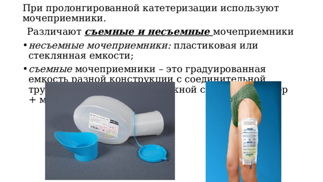 При пролонгированной катетеризации используют мочеприемники. Различают съемные и несъемные мочеприемники несъемные мочеприемники: пластиковая или стеклянная емкости; съемные мочеприемники – это градуированная емкость разной конструкции с соединительной трубкой для создания дренажной системы (катетер + мочеприемник). 