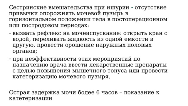 Сестринские вмешательства при ишурии  отсутствие привычки опорожнять мочевой пузырь в горизонтальном положении тела в постоперационном или постродовом периодах: вызвать рефлекс на мочеиспускание: открыть кран с водой, переливать жидкость из одной емкости в другую, провести орошение наружных половых органов; при неэффективности этих мероприятий по назначению врача ввести лекарственные препараты с целью повышения мышечного тонуса или провести катетеризацию мочевого пузыря. Острая задержка мочи более 6 часов – показание к катетеризации 