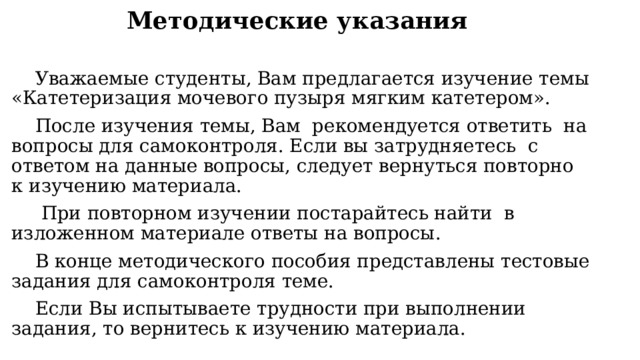Методические указания Уважаемые студенты, Вам предлагается изучение темы «Катетеризация мочевого пузыря мягким катетером». После изучения темы, Вам рекомендуется ответить на вопросы для самоконтроля. Если вы затрудняетесь с ответом на данные вопросы, следует вернуться повторно к изучению материала.  При повторном изучении постарайтесь найти в изложенном материале ответы на вопросы. В конце методического пособия представлены тестовые задания для самоконтроля теме. Если Вы испытываете трудности при выполнении задания, то вернитесь к изучению материала. 