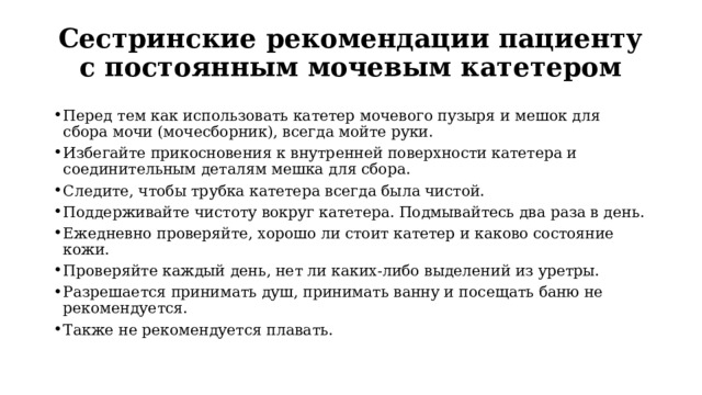 Сестринские рекомендации пациенту с постоянным мочевым катетером Перед тем как использовать катетер мочевого пузыря и мешок для сбора мочи (мочесборник), всегда мойте руки. Избегайте прикосновения к внутренней поверхности катетера и соединительным деталям мешка для сбора. Следите, чтобы трубка катетера всегда была чистой. Поддерживайте чистоту вокруг катетера. Подмывайтесь два раза в день. Ежедневно проверяйте, хорошо ли стоит катетер и каково состояние кожи. Проверяйте каждый день, нет ли каких-либо выделений из уретры. Разрешается принимать душ, принимать ванну и посещать баню не рекомендуется.    Также не рекомендуется плавать. 