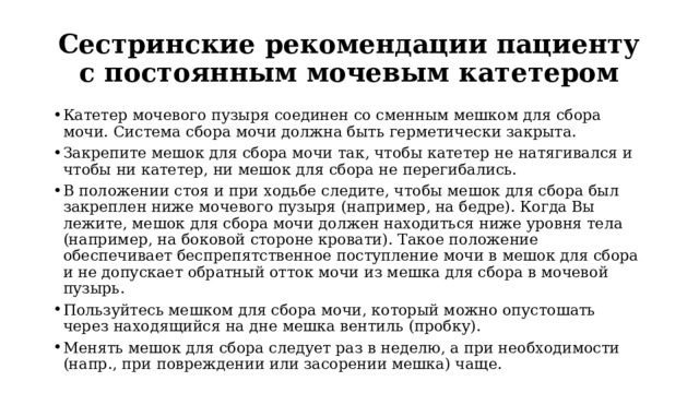 Сестринские рекомендации пациенту с постоянным мочевым катетером Катетер мочевого пузыря соединен со сменным мешком для сбора мочи. Система сбора мочи должна быть герметически закрыта.  Закрепите мешок для сбора мочи так, чтобы катетер не натягивался и чтобы ни катетер, ни мешок для сбора не перегибались.  В положении стоя и при ходьбе следите, чтобы мешок для сбора был закреплен ниже мочевого пузыря (например, на бедре). Когда Вы лежите, мешок для сбора мочи должен находиться ниже уровня тела (например, на боковой стороне кровати). Такое положение обеспечивает беспрепятственное поступление мочи в мешок для сбора и не допускает обратный отток мочи из мешка для сбора в мочевой пузырь. Пользуйтесь мешком для сбора мочи, который можно опустошать через находящийся на дне мешка вентиль (пробку). Менять мешок для сбора следует раз в неделю, а при необходимости (напр., при повреждении или засорении мешка) чаще.  