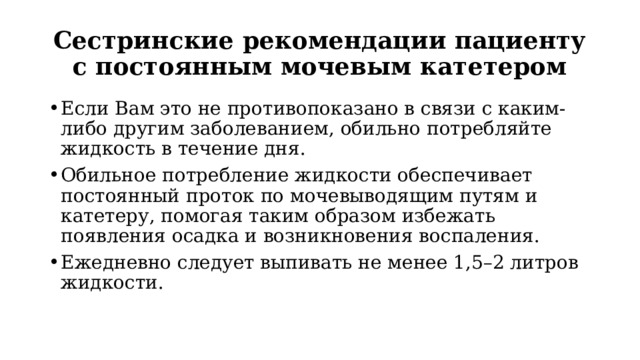 Сестринские рекомендации пациенту с постоянным мочевым катетером Если Вам это не противопоказано в связи с каким-либо другим заболеванием, обильно потребляйте жидкость в течение дня. Обильное потребление жидкости обеспечивает постоянный проток по мочевыводящим путям и катетеру, помогая таким образом избежать появления осадка и возникновения воспаления.  Ежедневно следует выпивать не менее 1,5–2 литров жидкости.  