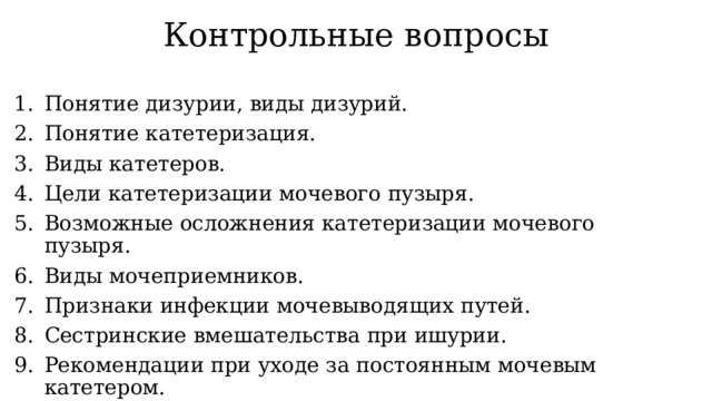 Контрольные вопросы Понятие дизурии, виды дизурий. Понятие катетеризация. Виды катетеров. Цели катетеризации мочевого пузыря. Возможные осложнения катетеризации мочевого пузыря. Виды мочеприемников. Признаки инфекции мочевыводящих путей. Сестринские вмешательства при ишурии. Рекомендации при уходе за постоянным мочевым катетером. 