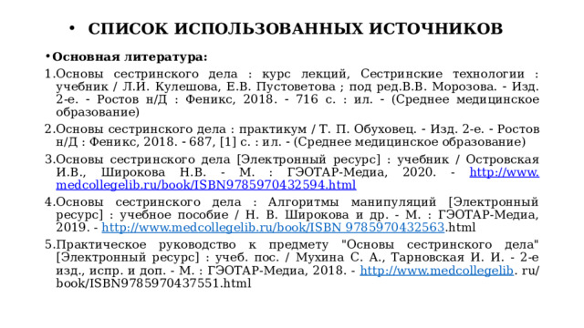 СПИСОК ИСПОЛЬЗОВАННЫХ ИСТОЧНИКОВ Основная литература: Основы сестринского дела : курс лекций, Сестринские технологии : учебник / Л.И. Кулешова, Е.В. Пустоветова ; под ред.В.В. Морозова.  Изд. 2-е.  Ростов н/Д : Феникс, 2018.  716 с. : ил.  (Среднее медицинское образование) Основы сестринского дела : практикум / Т. П. Обуховец.  Изд. 2-е.  Ростов н/Д : Феникс, 2018.  687, [1] с. : ил.  (Среднее медицинское образование) Основы сестринского дела [Электронный ресурс] : учебник / Островская И.В., Широкова Н.В. - М. : ГЭОТАР-Медиа, 2020. - http://www. medcollegelib.ru/book/ISBN9785970432594.html Основы сестринского дела : Алгоритмы манипуляций [Электронный ресурс] : учебное пособие / Н. В. Широкова и др. - М. : ГЭОТАР-Медиа, 2019. - http://www.medcollegelib.ru/book/ISBN 9785970432563 .html Практическое руководство к предмету 
