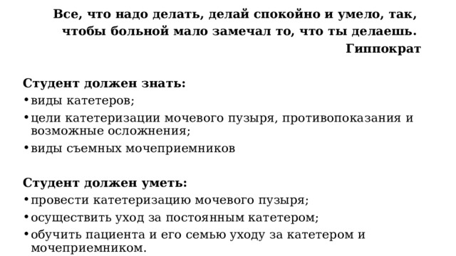 Все, что надо делать, делай спокойно и умело, так, чтобы больной мало замечал то, что ты делаешь. Гиппократ  Студент должен знать: виды катетеров; цели катетеризации мочевого пузыря, противопоказания и возможные осложнения; виды съемных мочеприемников Студент должен уметь: провести катетеризацию мочевого пузыря; осуществить уход за постоянным катетером; обучить пациента и его семью уходу за катетером и мочеприемником. 