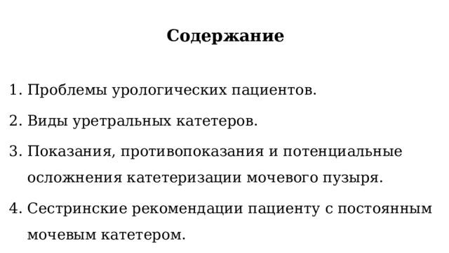 Содержание  Проблемы урологических пациентов. Виды уретральных катетеров. Показания, противопоказания и потенциальные осложнения катетеризации мочевого пузыря. Сестринские рекомендации пациенту с постоянным мочевым катетером. 