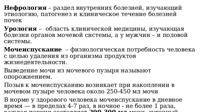 Нефрология – раздел внутренних болезней, изучающий этиологию, патогенез и клиническое течение болезней почек Урология –   область клинической медицины, изучающая болезни органов мочевой системы, а у мужчин – и половой системы. Мочеиспускание   – физиологическая потребность человека с целью удаления из организма продуктов жизнедеятельности. Выведение мочи из мочевого пузыря называют опорожнением. Позыв к мочеиспусканию возникает при накоплении в мочевом пузыре человека около 250-450 мл мочи В норме у здорового человека мочеиспускание в дневное время — в пределах 4-7 раз, в ночное - не более 1 раза, каждая порция составляет 200-300 мл мочи, суточный диурез – 1-2 литра . Диурез – процесс образования и выделения мочи. 