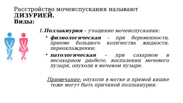 Расстройство мочеиспускания называют ДИЗУРИЕЙ.  Виды: Поллакиурия – учащение мочеиспускания: Поллакиурия – учащение мочеиспускания: физиологическая – при беременности, приеме большого количества жидкости, переохлаждении; патологическая – при сахарном и несахарном диабете, воспалении мочевого пузыря, опухоли в мочевом пузыре.  Примечание: опухоли в матке и прямой кишке тоже могут быть причиной поллакиурии. 