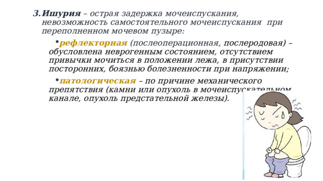 Ишурия – острая задержка мочеиспускания, невозможность самостоятельного мочеиспускания при переполненном мочевом пузыре: Ишурия – острая задержка мочеиспускания, невозможность самостоятельного мочеиспускания при переполненном мочевом пузыре: рефлекторная (послеоперационная , послеродовая) – обусловлена неврогенным состоянием, отсутствием привычки мочиться в положении лежа, в присутствии посторонних, боязнью болезненности при напряжении; патологическая – по причине механического препятствия (камни или опухоль в мочеиспускательном канале, опухоль предстательной железы). 