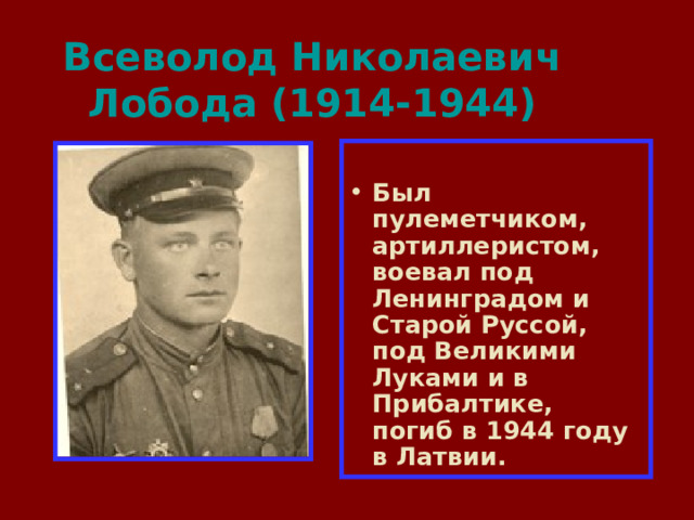 Всеволод Николаевич Лобода (1914-1944)  Был пулеметчиком, артиллеристом, воевал под Ленинградом и Старой Руссой, под Великими Луками и в Прибалтике, погиб в 1944 году в Латвии. 