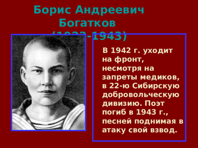 Борис Андреевич Богатков  (1922-1943)   В 1942 г. уходит на фронт, несмотря на запреты медиков, в 22-ю Сибирскую добровольческую дивизию. Поэт погиб в 1943 г., песней поднимая в атаку свой взвод. 