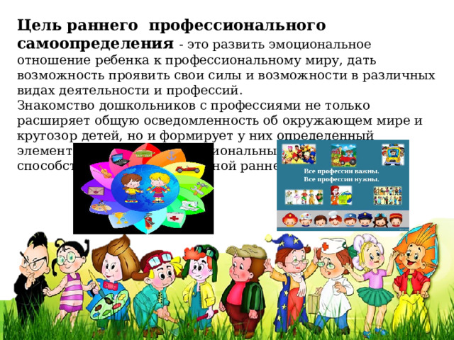 Цель   раннего  профессионального самоопределения   - это развить эмоциональное отношение ребенка к профессиональному миру, дать возможность проявить свои силы и возможности в различных видах деятельности и профессий.   Знакомство дошкольников с профессиями не только расширяет общую осведомленность об окружающем мире и кругозор детей, но и формирует у них определенный элементарный опыт профессиональных действий, способствует профессиональной ранней профориентации. 
