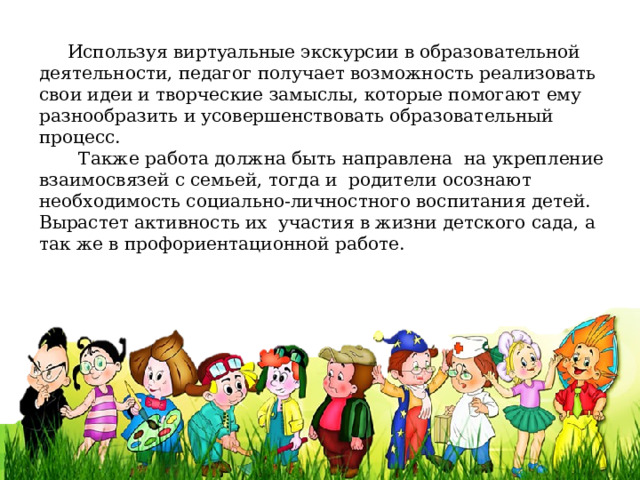  Используя виртуальные экскурсии в образовательной деятельности, педагог получает возможность реализовать свои идеи и творческие замыслы, которые помогают ему разнообразить и усовершенствовать образовательный процесс.  Также работа должна быть направлена  на укрепление взаимосвязей с семьей, тогда и родители осознают необходимость социально-личностного воспитания детей. Вырастет активность их участия в жизни детского сада, а так же в профориентационной работе. 