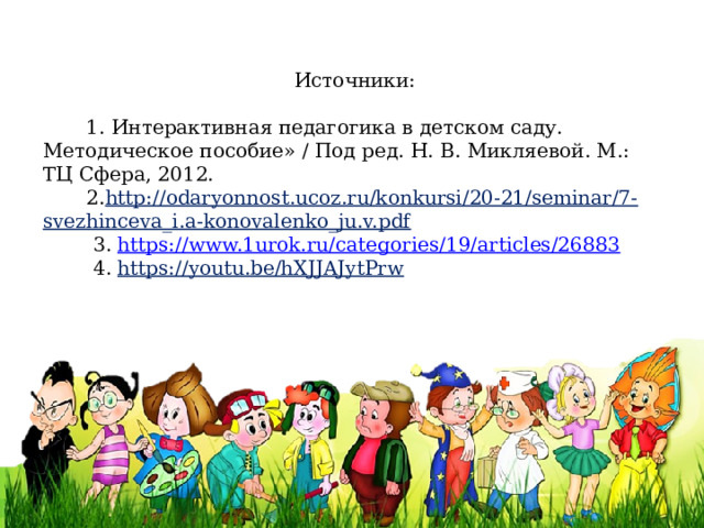 Источники:  1. Интерактивная педагогика в детском саду. Методическое пособие» / Под ред. Н. В. Микляевой. М.: ТЦ Сфера, 2012.  2. http://odaryonnost.ucoz.ru/konkursi/20-21/seminar/7-svezhinceva_i.a-konovalenko_ju.v.pdf  3. https :// www.1urok.ru/categories/19/articles/26883  4. https://youtu.be/hXJJAJytPrw 