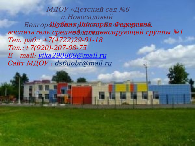 МДОУ «Детский сад №6 п.Новосадовый Белгородского района Белгородской области»  Шубная Виктория Федоровна, воспитатель средней компенсирующей группы №1 Тел. раб.: +7(4722)29-01-18 Тел.:+7(920)-207-08-75 E – mail: vika290869@mail.ru Сайт МДОУ : ds6uobr@mail.ru «»» Р 