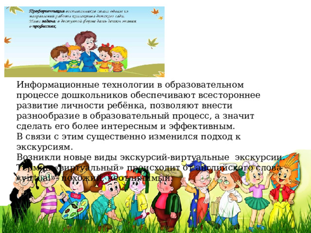 Информационные технологии в образовательном процессе дошкольников обеспечивают всестороннее развитие личности ребёнка, позволяют внести разнообразие в образовательный процесс, а значит сделать его более интересным и эффективным. В связи с этим существенно изменился подход к экскурсиям. Возникли новые виды экскурсий-виртуальные  экскурсии. Термин «виртуальный» происходит от английского слова «virtual»- похожий, неотличимый. 