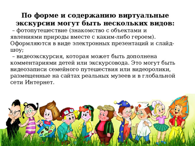 По форме и содержанию виртуальные экскурсии могут быть нескольких видов: – фотопутешествие (знакомство с объектами и явлениями природы вместе с каким-либо героем). Оформляются в виде электронных презентаций и слайд-шоу; – видеоэкскурсия, которая может быть дополнена комментариями детей или экскурсовода. Это могут быть видеозаписи семейного путешествия или видеоролики, размещенные на сайтах реальных музеев и в глобальной сети Интернет.    