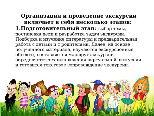 Организация и проведение экскурсии включает в себя несколько этапов: 1.Подготовительный этап: выбор темы, постановка цели и разработка задач экскурсии. Подборка и изучение литературы и предварительная работа с детьми и с родителями. Далее, на основе полученного материала, изучаются экскурсионные объекты, составляется маршрут экскурсии, определяется техника ведения виртуальной экскурсии и готовится текстовое сопровождение экскурсии. 
