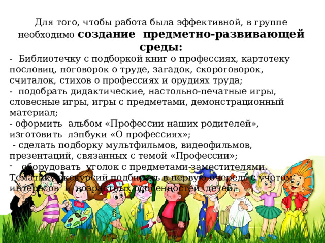 Для того, чтобы работа была эффективной, в группе необходимо создание  предметно-развивающей среды: - Библиотечку с подборкой книг о профессиях, картотеку пословиц, поговорок о труде, загадок, скороговорок, считалок, стихов о профессиях и орудиях труда;  - подобрать дидактические, настольно-печатные игры, словесные игры, игры с предметами, демонстрационный материал; - оформить альбом «Профессии наших родителей», изготовить лэпбуки «О профессиях»;  - сделать подборку мультфильмов, видеофильмов, презентаций, связанных с темой «Профессии»; оборудовать уголок с предметами-заместителями.  Тематику экскурсий подбирать в первую очередь с учетом интересов и возрастных особенностей детей. 