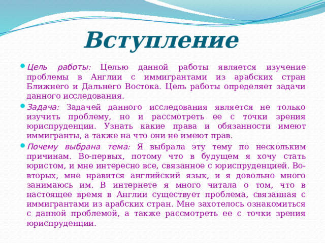 Вступление Цель работы : Целью данной работы является изучение проблемы в Англии с иммигрантами из арабских стран Ближнего и Дальнего Востока. Цель работы определяет задачи данного исследования. Задача : Задачей данного исследования является не только изучить проблему, но и рассмотреть ее с точки зрения юриспруденции. Узнать какие права и обязанности имеют иммигранты, а также на что они не имеют прав. Почему выбрана тема : Я выбрала эту тему по нескольким причинам. Во-первых, потому что в будущем я хочу стать юристом, и мне интересно все, связанное с юриспруденцией. Во-вторых, мне нравится английский язык, и я довольно много занимаюсь им. В интернете я много читала о том, что в настоящее время в Англии существует проблема, связанная с иммигрантами из арабских стран. Мне захотелось ознакомиться с данной проблемой, а также рассмотреть ее с точки зрения юриспруденции. 