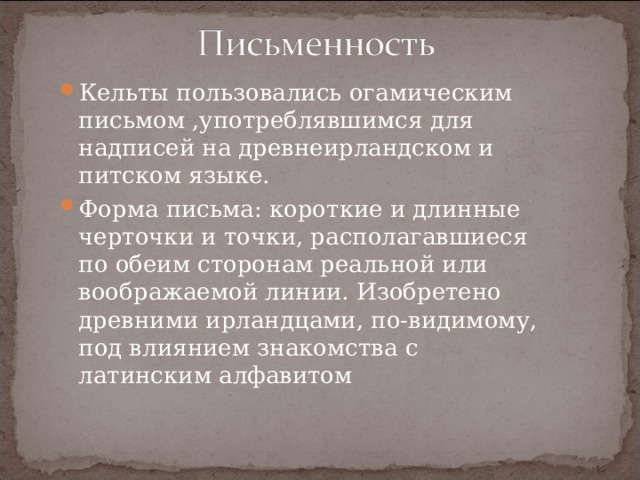 Кельты пользовались огамическим письмом ,употреблявшимся для надписей на древнеирландском и питском языке. Форма письма: короткие и длинные черточки и точки, располагавшиеся по обеим сторонам реальной или воображаемой линии. Изобретено древними ирландцами, по-видимому, под влиянием знакомства с латинским алфавитом  